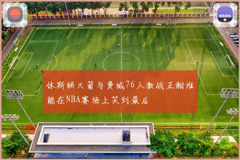 休斯顿火箭与费城76人激战正酣谁能在NBA赛场上笑到最后
