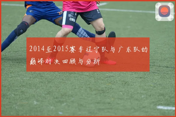 2014至2015赛季辽宁队与广东队的巅峰对决回顾与分析