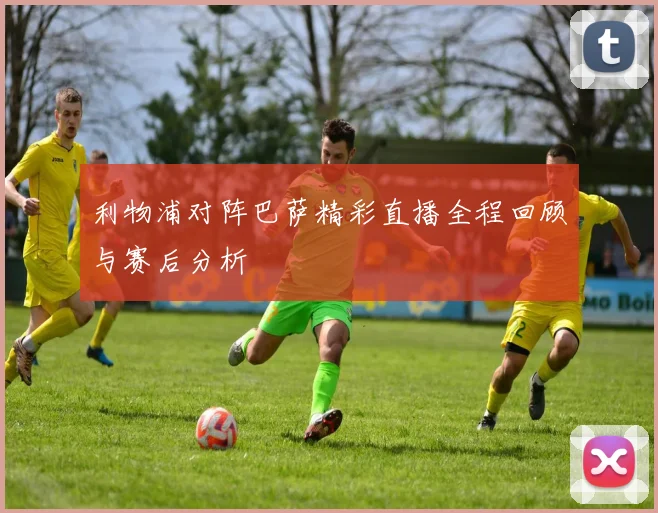 利物浦对阵巴萨精彩直播全程回顾与赛后分析