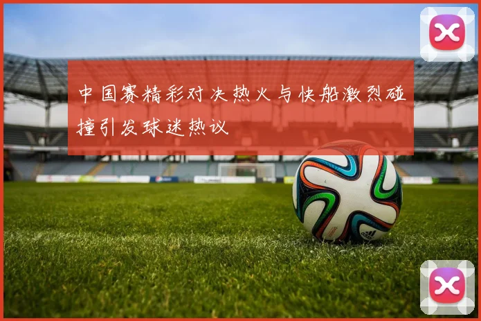 中国赛精彩对决热火与快船激烈碰撞引发球迷热议