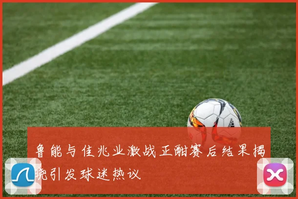 鲁能与佳兆业激战正酣赛后结果揭晓引发球迷热议