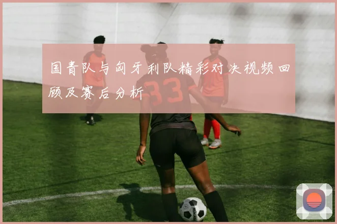 国青队与匈牙利队精彩对决视频回顾及赛后分析