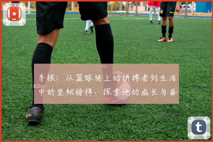 李根：从篮球场上的拼搏者到生活中的坚韧榜样，探索他的成长与奋斗历程