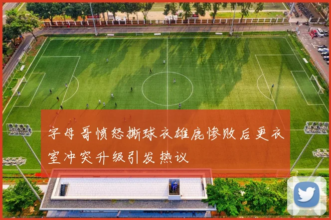 字母哥愤怒撕球衣雄鹿惨败后更衣室冲突升级引发热议