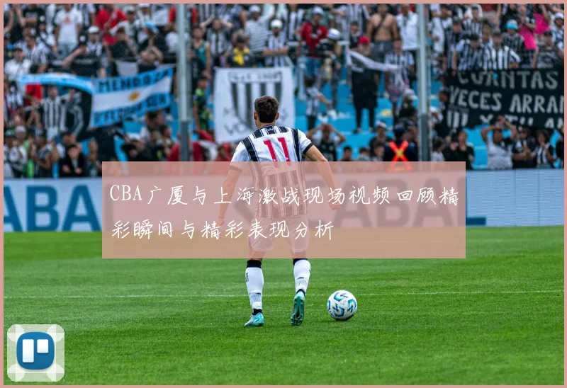 CBA广厦与上海激战现场视频回顾精彩瞬间与精彩表现分析