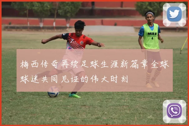 梅西传奇再续足球生涯新篇章全球球迷共同见证的伟大时刻