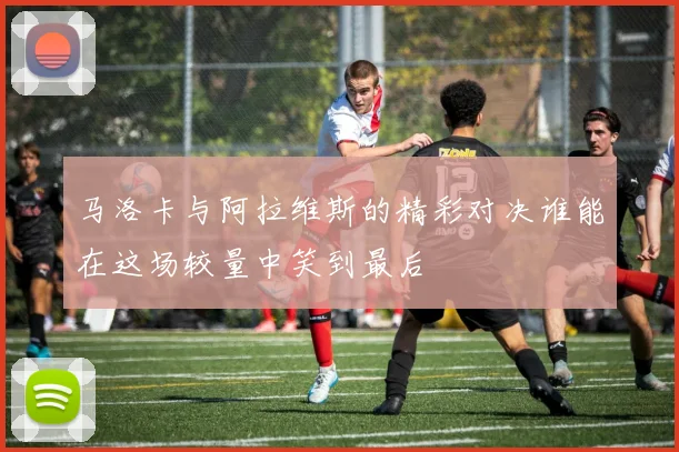 马洛卡与阿拉维斯的精彩对决谁能在这场较量中笑到最后