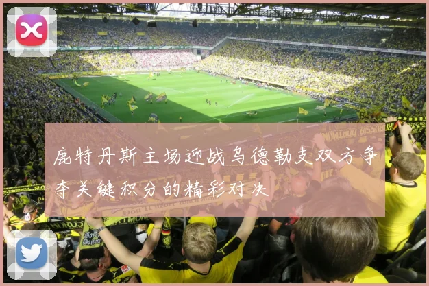 鹿特丹斯主场迎战乌德勒支双方争夺关键积分的精彩对决