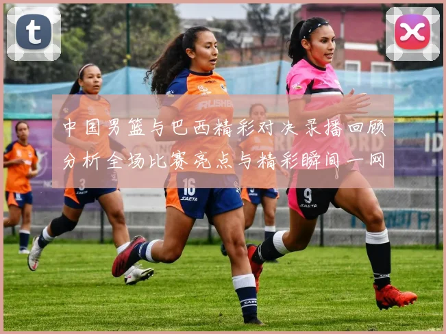 中国男篮与巴西精彩对决录播回顾分析全场比赛亮点与精彩瞬间一网打尽