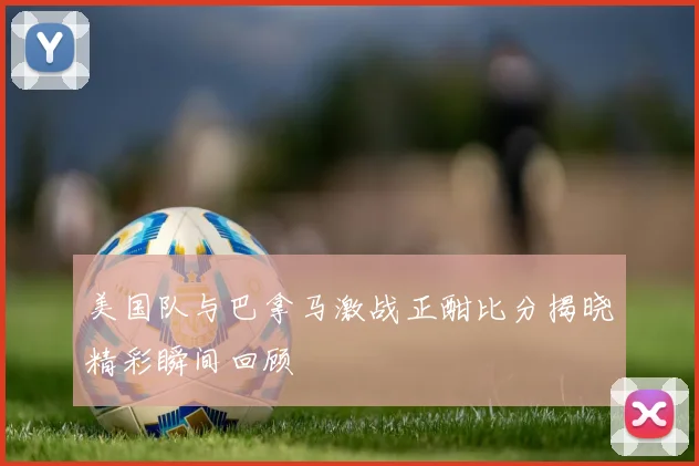 美国队与巴拿马激战正酣比分揭晓精彩瞬间回顾