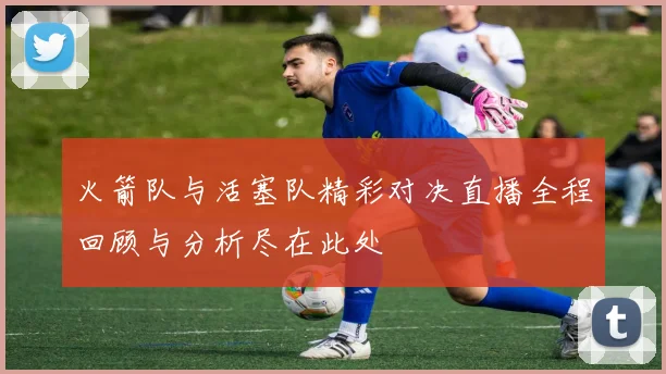 火箭队与活塞队精彩对决直播全程回顾与分析尽在此处