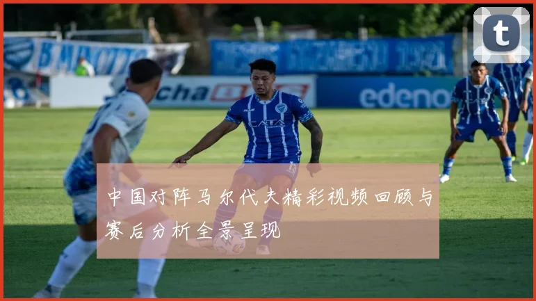 中国对阵马尔代夫精彩视频回顾与赛后分析全景呈现