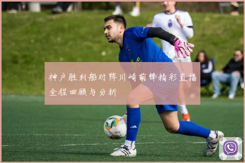 神户胜利船对阵川崎前锋精彩直播全程回顾与分析