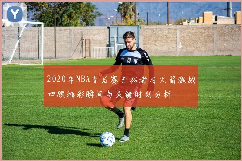 2020年NBA季后赛开拓者与火箭激战回顾精彩瞬间与关键时刻分析
