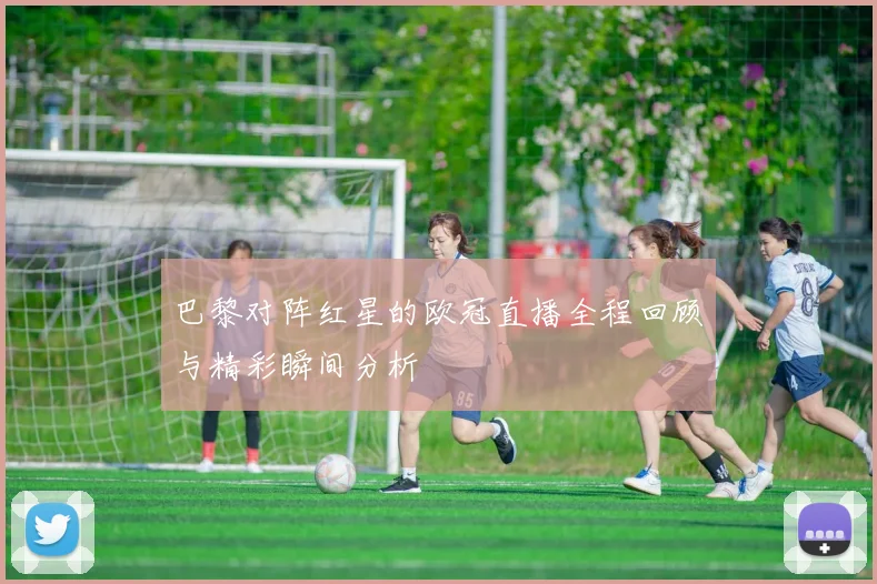 巴黎对阵红星的欧冠直播全程回顾与精彩瞬间分析