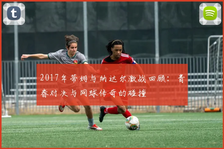 2017年蒂姆与纳达尔激战回顾：青春对决与网球传奇的碰撞