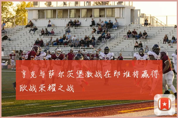 亨克与萨尔茨堡激战在即谁将赢得欧战荣耀之战