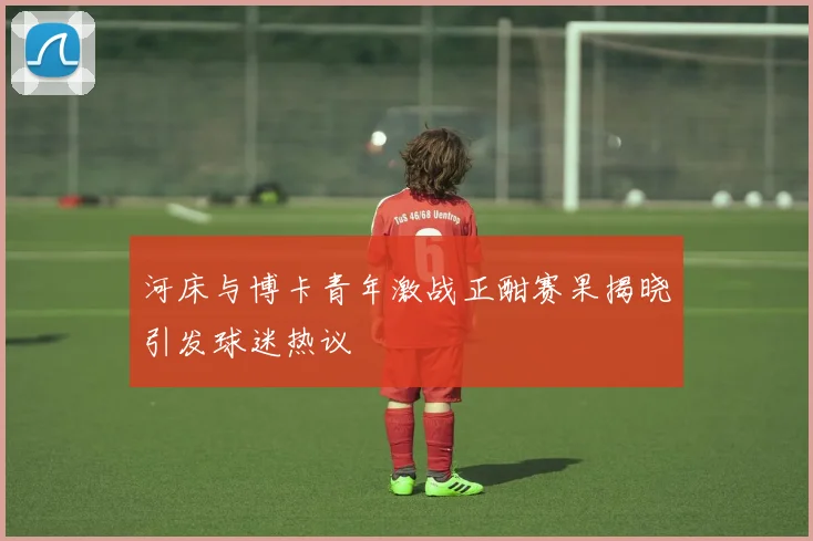 河床与博卡青年激战正酣赛果揭晓引发球迷热议