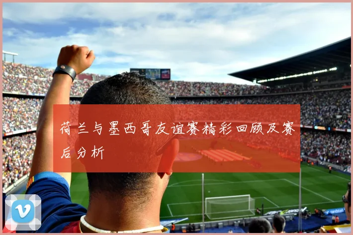 荷兰与墨西哥友谊赛精彩回顾及赛后分析