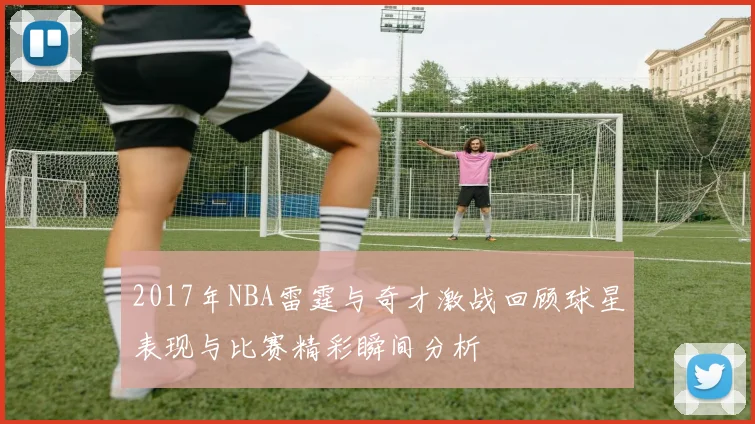 2017年NBA雷霆与奇才激战回顾球星表现与比赛精彩瞬间分析