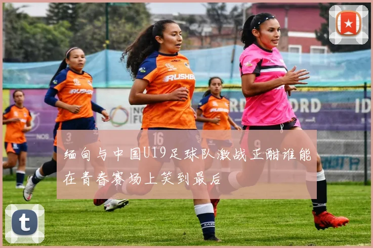 缅甸与中国U19足球队激战正酣谁能在青春赛场上笑到最后