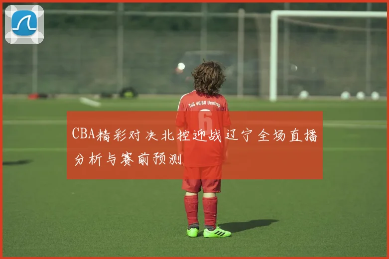 CBA精彩对决北控迎战辽宁全场直播分析与赛前预测