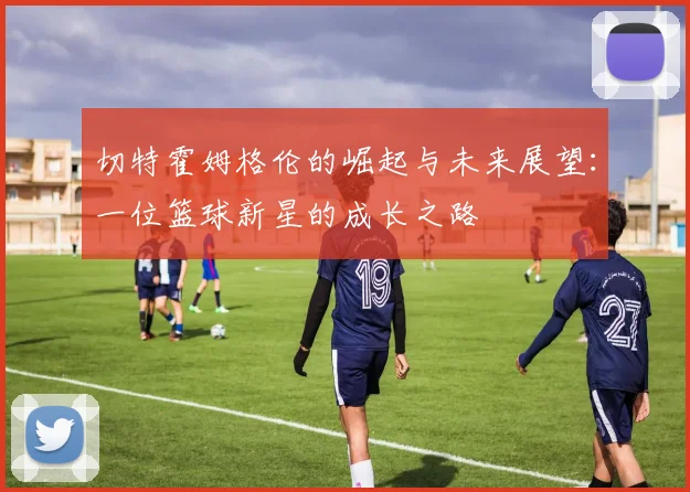 切特霍姆格伦的崛起与未来展望：一位篮球新星的成长之路