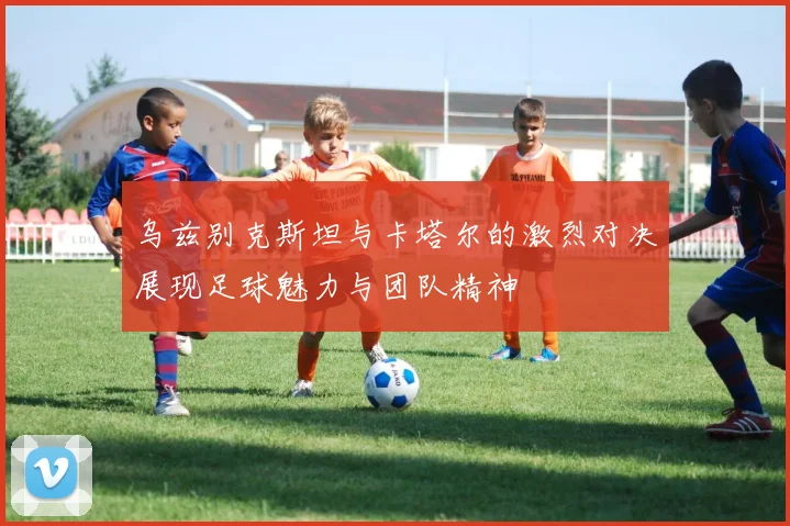 乌兹别克斯坦与卡塔尔的激烈对决展现足球魅力与团队精神