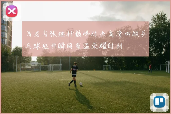马龙与张继科巅峰对决高清回顾乒乓球经典瞬间重温荣耀时刻