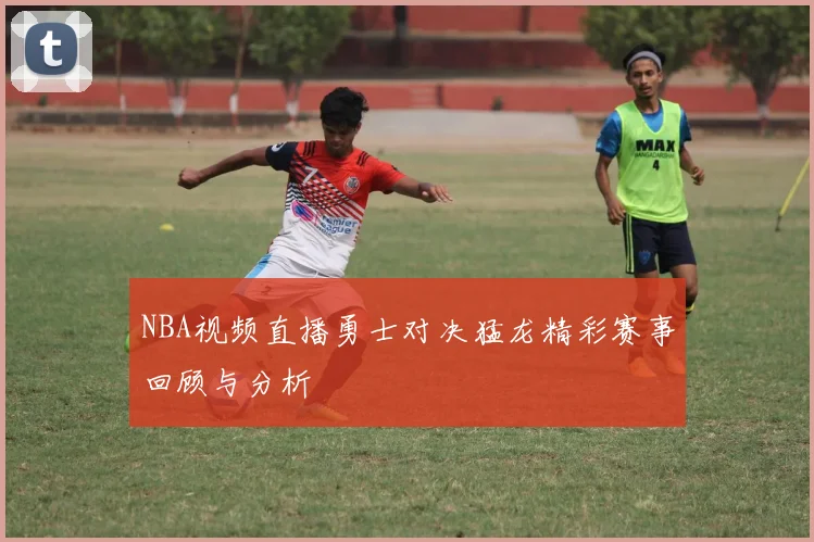 NBA视频直播勇士对决猛龙精彩赛事回顾与分析