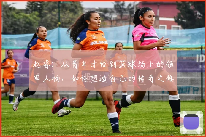 赵睿：从青年才俊到篮球场上的领军人物，如何塑造自己的传奇之路