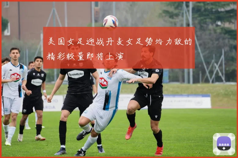 美国女足迎战丹麦女足势均力敌的精彩较量即将上演